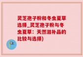灵芝孢子粉和冬虫夏草选择_灵芝孢子粉与冬虫夏草：天然滋补品的比较与选择)