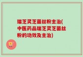 瑞芝灵芝菌丝粉主治(中医药品瑞芝灵芝菌丝粉的功效及主治)