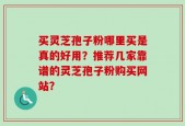买灵芝孢子粉哪里买是真的好用？推荐几家靠谱的灵芝孢子粉购买网站？