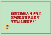 脑血管疾病人可以吃灵芝吗(脑血管病患者可不可以食用灵芝？)