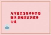 九珍堂灵芝孢子粉价格查询 想知道它到底多少钱