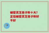 破壁灵芝孢子粉十大？正信破壁灵芝孢子粉好不好