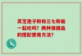 灵芝孢子粉和三七粉能一起吃吗？两种保健品的搭配使用方法？