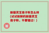 新疆灵芝孢子粉怎么样(试试新鲜的新疆灵芝孢子粉，不要错过！)