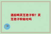 酒后喝灵芝孢子粉？灵芝孢子粉能吃吗