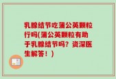乳腺结节吃蒲公英颗粒行吗(蒲公英颗粒有助于乳腺结节吗？资深医生解答！)