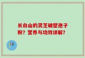长白山的灵芝破壁孢子粉？营养与功效详解？