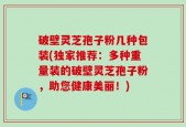 破壁灵芝孢子粉几种包装(独家推荐：多种重量装的破壁灵芝孢子粉，助您健康美丽！)