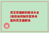 灵芝煲猪脚的做法大全(教你如何制作营养丰富的灵芝猪脚汤