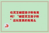 吃灵芝破壁孢子粉有用吗？“破壁灵芝孢子粉”这玩意真的有用么