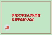 灵芝红枣怎么弄(灵芝红枣的制作方法)