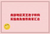 南部地区灵芝孢子粉购买指南及推荐商家汇总