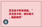 灵芝孢子粉觉得困_“灵芝孢子粉：提升精力，缓解疲劳”