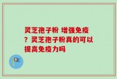 灵芝孢子粉 增强免疫？灵芝孢子粉真的可以提高免疫力吗