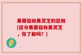 黑蘑菇和黑灵芝的区别(区分黑蘑菇和黑灵芝，你了解吗？)