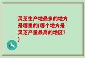 灵芝生产地最多的地方是哪里的(哪个地方是灵芝产量最高的地区？)