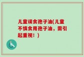儿童误食孢子油(儿童不慎食用孢子油，需引起重视！)