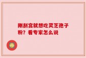 刚刮宫就想吃灵芝孢子粉？看专家怎么说