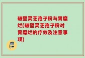 破壁灵芝孢子粉与胃糜烂(破壁灵芝孢子粉对胃糜烂的疗效及注意事项)