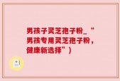 男孩子灵芝孢子粉_“男孩专用灵芝孢子粉，健康新选择”)