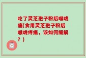 吃了灵芝孢子粉后喉咙痛(食用灵芝孢子粉后喉咙疼痛，该如何缓解？)