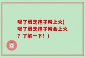 喝了灵芝孢子粉上火(喝了灵芝孢子粉会上火？了解一下！)