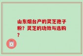 山东烟台产的灵芝孢子粉？灵芝的功效与选购？