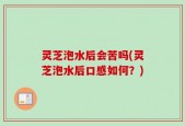 灵芝泡水后会苦吗(灵芝泡水后口感如何？)
