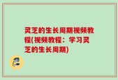 灵芝的生长周期视频教程(视频教程：学习灵芝的生长周期)