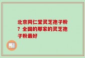 北京同仁堂灵芝孢子粉？全国的那家的灵芝孢子粉最好