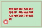 帕金森患者可否喝灵芝孢子粉？探讨帕金森病人食用灵芝孢子粉的效果？