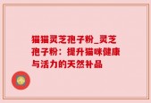 猫猫灵芝孢子粉_灵芝孢子粉：提升猫咪健康与活力的天然补品