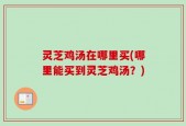 灵芝鸡汤在哪里买(哪里能买到灵芝鸡汤？)
