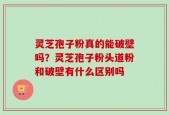 灵芝孢子粉真的能破壁吗？灵芝孢子粉头道粉和破壁有什么区别吗