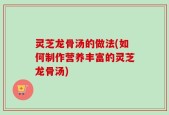 灵芝龙骨汤的做法(如何制作营养丰富的灵芝龙骨汤)