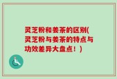 灵芝粉和姜茶的区别(灵芝粉与姜茶的特点与功效差异大盘点！)