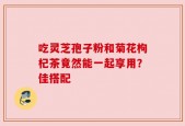 吃灵芝孢子粉和菊花枸杞茶竟然能一起享用？佳搭配