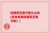 权健灵芝孢子粉几么吃(怎样食用权健灵芝孢子粉？)