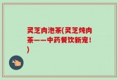 灵芝肉泡茶(灵芝炖肉茶——中药餐饮新宠！)