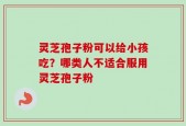 灵芝孢子粉可以给小孩吃？哪类人不适合服用灵芝孢子粉