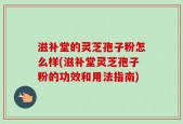滋补堂的灵芝孢子粉怎么样(滋补堂灵芝孢子粉的功效和用法指南)