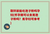 取环前能吃孢子粉吗孕妇(怀孕期可以食用孢子粉吗？用孕妇可参考)
