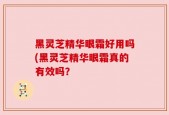 黑灵芝精华眼霜好用吗(黑灵芝精华眼霜真的有效吗？