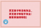 灵芝孢子粉没有灰尘_灵芝孢子粉轻于灰尘：探索其独特特性)