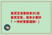 紫灵芝泡茶放多少(泡紫灵芝茶，用多少更妙？一杯好茶需谨慎！)