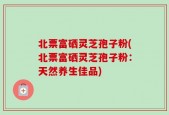 北票富硒灵芝孢子粉(北票富硒灵芝孢子粉：天然养生佳品)
