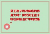 灵芝孢子粉对肺癌的作用大吗？探究灵芝孢子粉在肺癌治疗中的效果？
