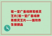 祖一堂广善缘牌葛根灵芝片(祖一堂广善缘牌葛根灵芝片——强效养生保健品