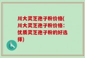 川大灵芝孢子粉价格(川大灵芝孢子粉价格：优质灵芝孢子粉的好选择)