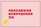 鸡煲灵芝汤做法(如何制作营养丰富的鸡煲灵芝汤)
